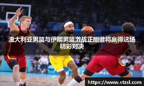 米兰澳大利亚男篮与伊朗男篮激战正酣谁将赢得这场精彩对决